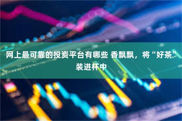网上最可靠的投资平台有哪些 香飘飘，将“好茶”装进杯中