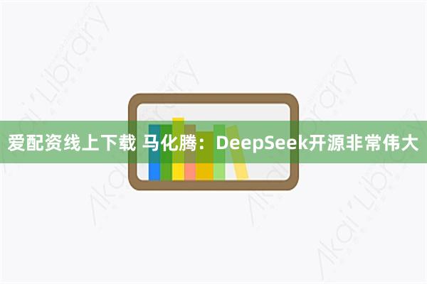 爱配资线上下载 马化腾：DeepSeek开源非常伟大