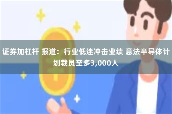 证券加杠杆 报道：行业低迷冲击业绩 意法半导体计划裁员至多3,000人
