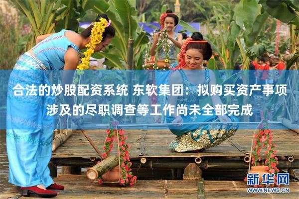 合法的炒股配资系统 东软集团：拟购买资产事项涉及的尽职调查等工作尚未全部完成