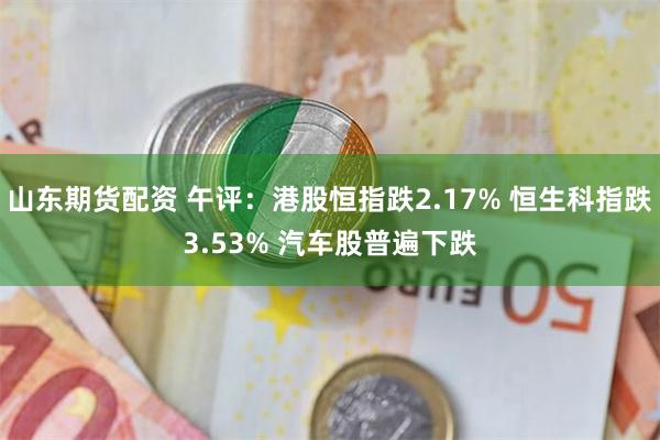 山东期货配资 午评：港股恒指跌2.17% 恒生科指跌3.53% 汽车股普遍下跌
