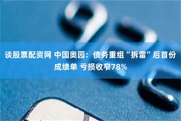 谈股票配资网 中国奥园：债务重组“拆雷”后首份成绩单 亏损收窄78%