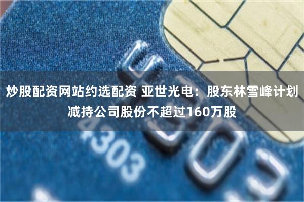 炒股配资网站约选配资 亚世光电：股东林雪峰计划减持公司股份不超过160万股