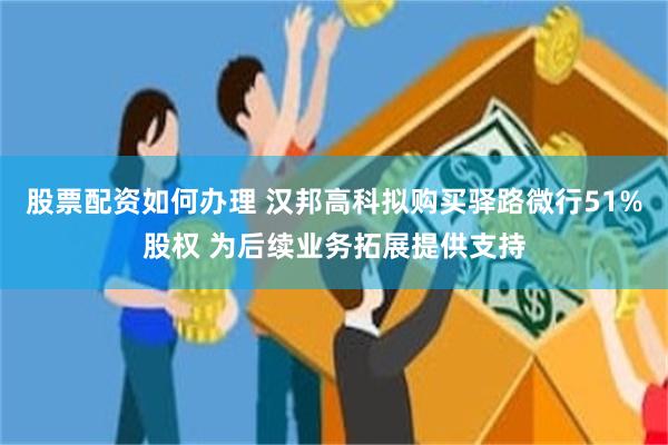 股票配资如何办理 汉邦高科拟购买驿路微行51%股权 为后续业务拓展提供支持