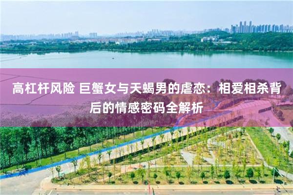 高杠杆风险 巨蟹女与天蝎男的虐恋：相爱相杀背后的情感密码全解析