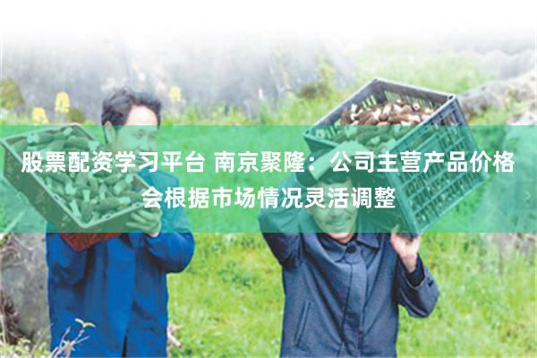 股票配资学习平台 南京聚隆：公司主营产品价格会根据市场情况灵活调整