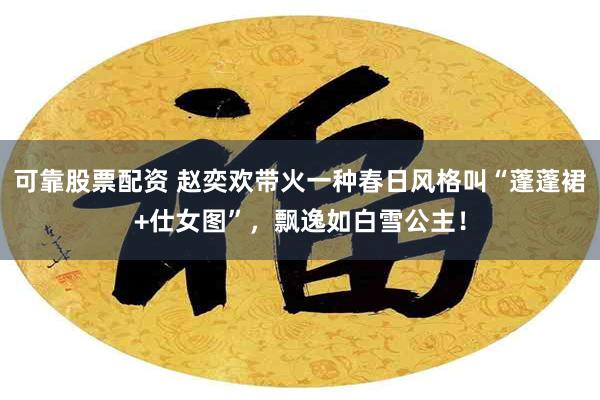 可靠股票配资 赵奕欢带火一种春日风格叫“蓬蓬裙+仕女图”，飘逸如白雪公主！