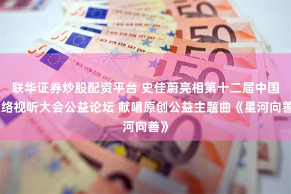 联华证券炒股配资平台 史佳蔚亮相第十二届中国网络视听大会公益论坛 献唱原创公益主题曲《星河向善》