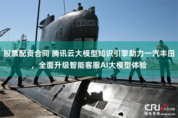 股票配资合同 腾讯云大模型知识引擎助力一汽丰田，全面升级智能客服AI大模型体验