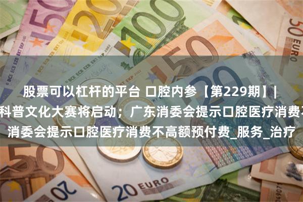 股票可以杠杆的平台 口腔内参【第229期】| 中国牙谷“福睿杯”口腔科普文化大赛将启动；广东消委会提示口腔医疗消费不高额预付费_服务_治疗