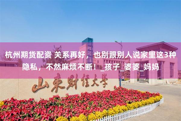 杭州期货配资 关系再好，也别跟别人说家里这3种隐私，不然麻烦不断！_孩子_婆婆_妈妈
