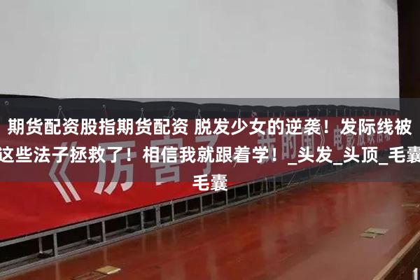 期货配资股指期货配资 脱发少女的逆袭！发际线被这些法子拯救了！相信我就跟着学！_头发_头顶_毛囊