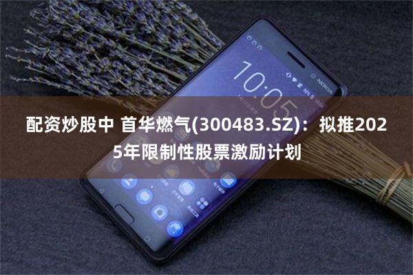 配资炒股中 首华燃气(300483.SZ)：拟推2025年限制性股票激励计划