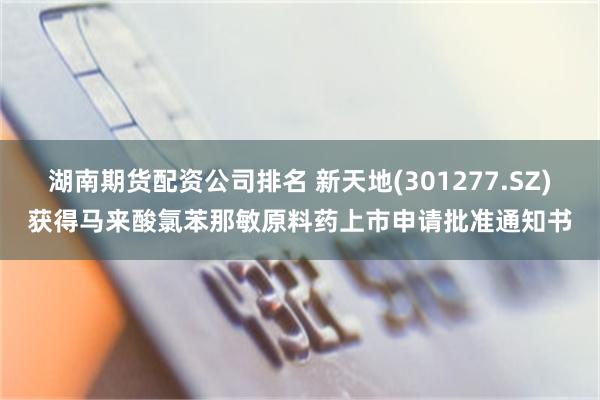 湖南期货配资公司排名 新天地(301277.SZ)获得马来酸氯苯那敏原料药上市申请批准通知书