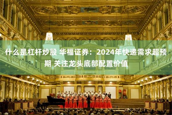 什么是杠杆炒股 华福证券：2024年快递需求超预期 关注龙头底部配置价值