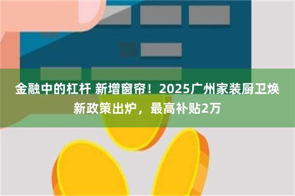 金融中的杠杆 新增窗帘！2025广州家装厨卫焕新政策出炉，最高补贴2万