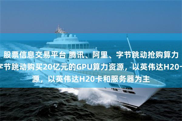 股票信息交易平台 腾讯、阿里、字节跳动抢购算力资源！腾讯向字节跳动购买20亿元的GPU算力资源，以英伟达H20卡和服务器为主