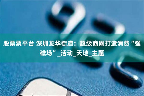 股票票平台 深圳龙华街道：超级商圈打造消费“强磁场”_活动_天地_主题