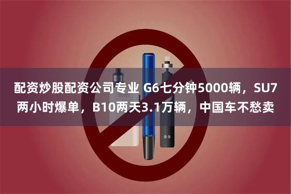 配资炒股配资公司专业 G6七分钟5000辆，SU7两小时爆单，B10两天3.1万辆，中国车不愁卖