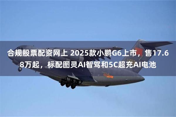 合规股票配资网上 2025款小鹏G6上市，售17.68万起，标配图灵AI智驾和5C超充AI电池