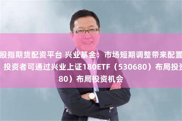 股指期货配资平台 兴业基金：市场短期调整带来配置良机，投资者可通过兴业上证180ETF（530680）布局投资机会