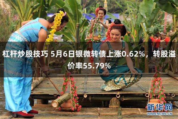 杠杆炒股技巧 5月6日银微转债上涨0.62%，转股溢价率55.79%