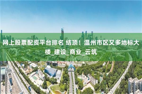 网上股票配资平台排名 结顶！温州市区又多地标大楼_建设_商业_云筑