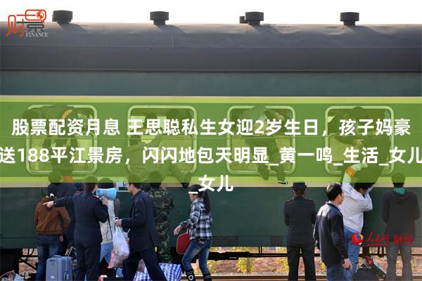 股票配资月息 王思聪私生女迎2岁生日，孩子妈豪送188平江景房，闪闪地包天明显_黄一鸣_生活_女儿