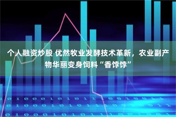 个人融资炒股 优然牧业发酵技术革新，农业副产物华丽变身饲料“香饽饽”