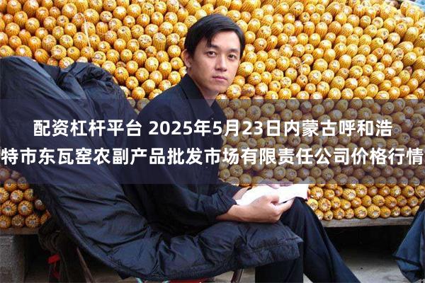 配资杠杆平台 2025年5月23日内蒙古呼和浩特市东瓦窑农副产品批发市场有限责任公司价格行情
