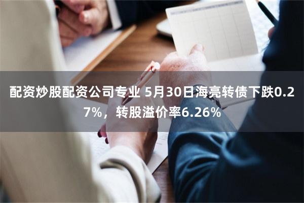 配资炒股配资公司专业 5月30日海亮转债下跌0.27%，转股溢价率6.26%
