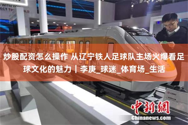 炒股配资怎么操作 从辽宁铁人足球队主场火爆看足球文化的魅力｜李庚_球迷_体育场_生活