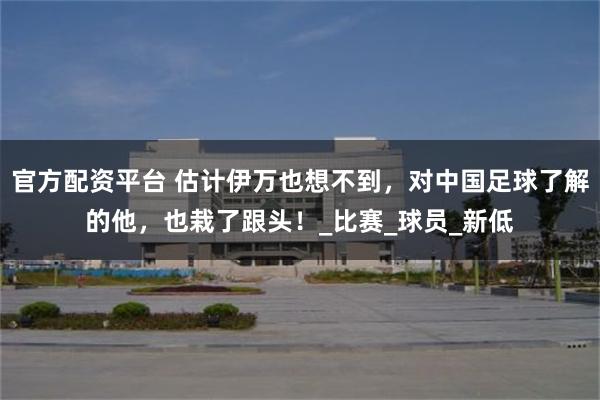官方配资平台 估计伊万也想不到，对中国足球了解的他，也栽了跟头！_比赛_球员_新低