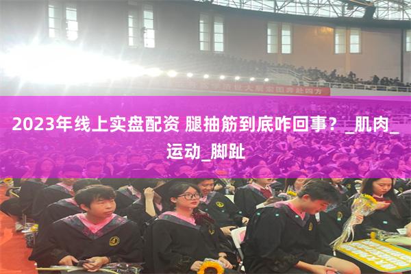 2023年线上实盘配资 腿抽筋到底咋回事？_肌肉_运动_脚趾