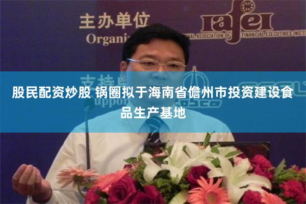股民配资炒股 锅圈拟于海南省儋州市投资建设食品生产基地