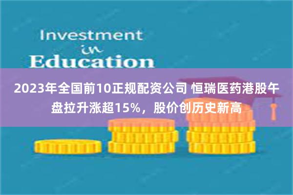 2023年全国前10正规配资公司 恒瑞医药港股午盘拉升涨超15%，股价创历史新高