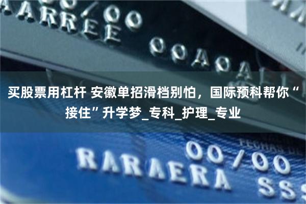买股票用杠杆 安徽单招滑档别怕，国际预科帮你“接住”升学梦_专科_护理_专业