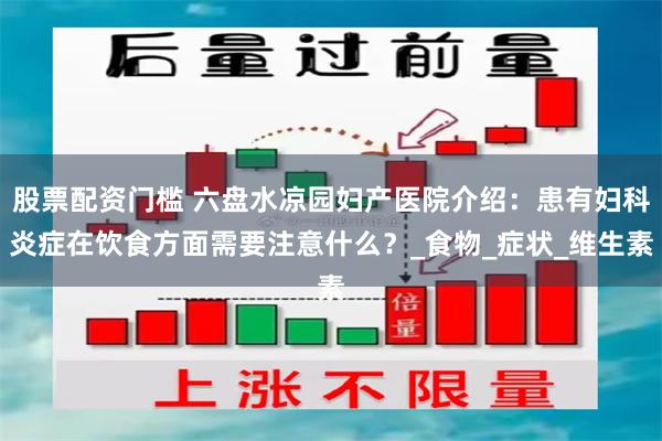 股票配资门槛 六盘水凉园妇产医院介绍：患有妇科炎症在饮食方面需要注意什么？_食物_症状_维生素