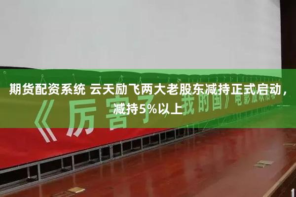 期货配资系统 云天励飞两大老股东减持正式启动，减持5%以上