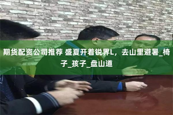 期货配资公司推荐 盛夏开着锐界L，去山里避暑_椅子_孩子_盘山道