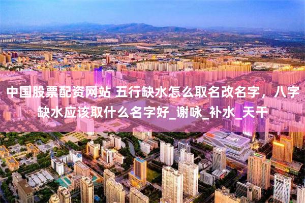 中国股票配资网站 五行缺水怎么取名改名字，八字缺水应该取什么名字好_谢咏_补水_天干