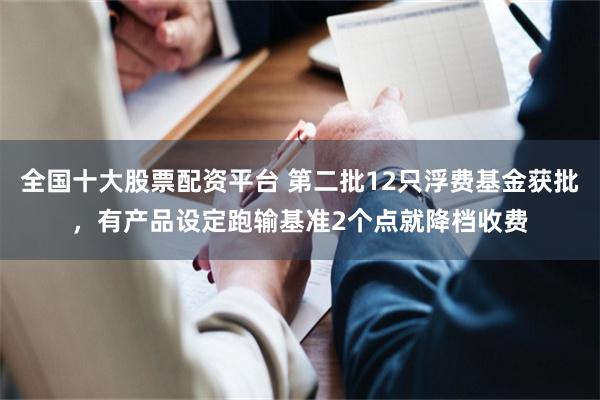 全国十大股票配资平台 第二批12只浮费基金获批，有产品设定跑输基准2个点就降档收费