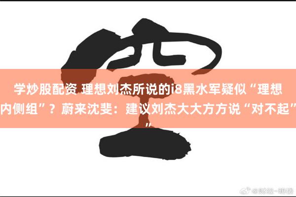 学炒股配资 理想刘杰所说的i8黑水军疑似“理想内侧组”？蔚来沈斐：建议刘杰大大方方说“对不起”