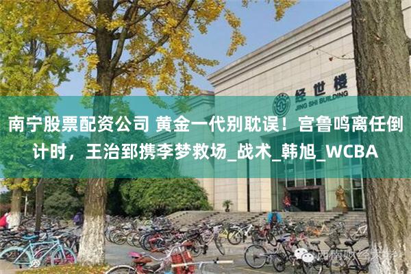 南宁股票配资公司 黄金一代别耽误！宫鲁鸣离任倒计时，王治郅携李梦救场_战术_韩旭_WCBA