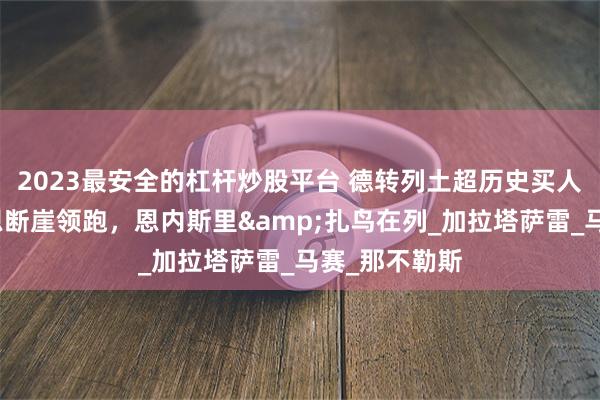 2023最安全的杠杆炒股平台 德转列土超历史买人榜：奥斯梅恩断崖领跑，恩内斯里&扎鸟在列_加拉塔萨雷_马赛_那不勒斯