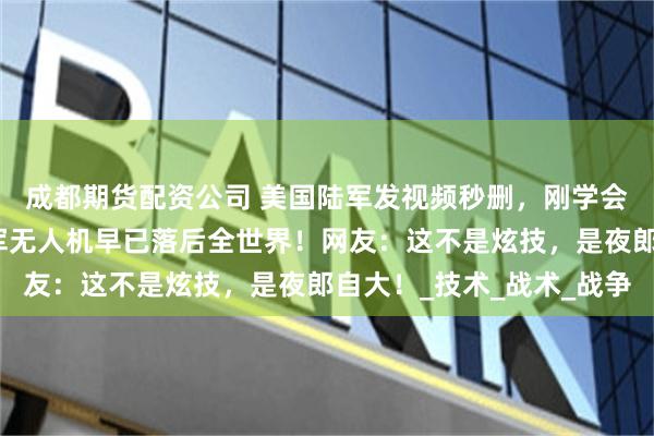 成都期货配资公司 美国陆军发视频秒删，刚学会无人机扔手榴弹！美军无人机早已落后全世界！网友：这不是炫技，是夜郎自大！_技术_战术_战争