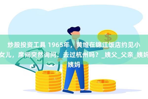 炒股投资工具 1965年，黄维在锦江饭店约见小女儿，席间突然询问：去过杭州吗？_姨父_父亲_姨妈