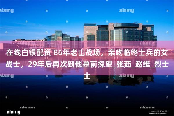 在线白银配资 86年老山战场，亲吻临终士兵的女战士，29年后再次到他墓前探望_张茹_赵维_烈士