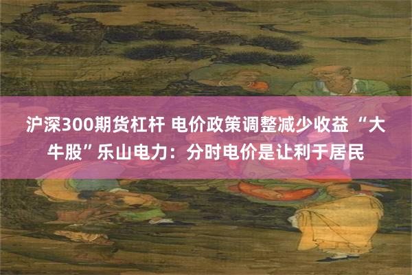 沪深300期货杠杆 电价政策调整减少收益 “大牛股”乐山电力：分时电价是让利于居民