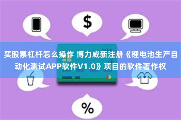 买股票杠杆怎么操作 博力威新注册《锂电池生产自动化测试APP软件V1.0》项目的软件著作权